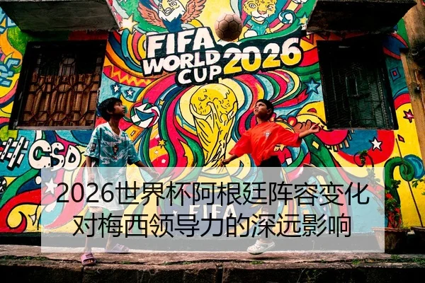 2026世界杯阿根廷阵容变化对梅西领导力的深远影响